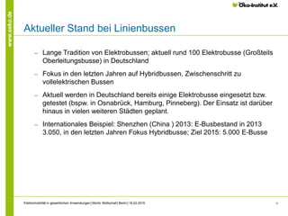 4
www.oeko.de
Aktueller Stand bei Linienbussen
‒ Lange Tradition von Elektrobussen; aktuell rund 100 Elektrobusse (Großteils
Oberleitungsbusse) in Deutschland
‒ Fokus in den letzten Jahren auf Hybridbussen, Zwischenschritt zu
vollelektrischen Bussen
‒ Aktuell werden in Deutschland bereits einige Elektrobusse eingesetzt bzw.
getestet (bspw. in Osnabrück, Hamburg, Pinneberg). Der Einsatz ist darüber
hinaus in vielen weiteren Städten geplant.
‒ Internationales Beispiel: Shenzhen (China ) 2013: E-Busbestand in 2013
3.050, in den letzten Jahren Fokus Hybridbusse; Ziel 2015: 5.000 E-Busse
Elektromobilität in gewerblichen Anwendungen│Moritz Mottschall│Berlin│18.02.2015
 