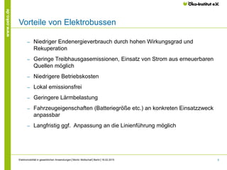 5
www.oeko.de
Vorteile von Elektrobussen
‒ Niedriger Endenergieverbrauch durch hohen Wirkungsgrad und
Rekuperation
‒ Geringe Treibhausgasemissionen, Einsatz von Strom aus erneuerbaren
Quellen möglich
‒ Niedrigere Betriebskosten
‒ Lokal emissionsfrei
‒ Geringere Lärmbelastung
‒ Fahrzeugeigenschaften (Batteriegröße etc.) an konkreten Einsatzzweck
anpassbar
‒ Langfristig ggf. Anpassung an die Linienführung möglich
Elektromobilität in gewerblichen Anwendungen│Moritz Mottschall│Berlin│18.02.2015
 