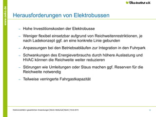 6
www.oeko.de
Herausforderungen von Elektrobussen
‒ Hohe Investitionskosten der Elektrobusse
‒ Weniger flexibel einsetzbar aufgrund von Reichweitenrestriktionen, je
nach Ladekonzept ggf. an eine konkrete Linie gebunden
‒ Anpassungen bei den Betriebsabläufen zur Integration in den Fuhrpark
‒ Schwankungen des Energieverbrauchs durch höhere Auslastung und
HVAC können die Reichweite weiter reduzieren
‒ Störungen wie Umleitungen oder Staus machen ggf. Reserven für die
Reichweite notwendig
‒ Teilweise verringerte Fahrgastkapazität
Elektromobilität in gewerblichen Anwendungen│Moritz Mottschall│Berlin│18.02.2015
 