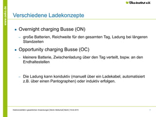7
www.oeko.de
Verschiedene Ladekonzepte
● Overnight charging Busse (ON)
‒ große Batterien, Reichweite für den gesamten Tag, Ladung bei längeren
Standzeiten
● Opportunity charging Busse (OC)
‒ kleinere Batterie, Zwischenladung über den Tag verteilt, bspw. an den
Endhaltestellen
‒ Die Ladung kann konduktiv (manuell über ein Ladekabel, automatisiert
z.B. über einen Pantographen) oder induktiv erfolgen.
Elektromobilität in gewerblichen Anwendungen│Moritz Mottschall│Berlin│18.02.2015
 
