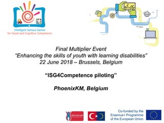 Final Multiplier Event
“Enhancing the skills of youth with learning disabilities”
22 June 2018 – Brussels, Belgium
“ISG4Competence piloting”
PhoenixKM, Belgium
 