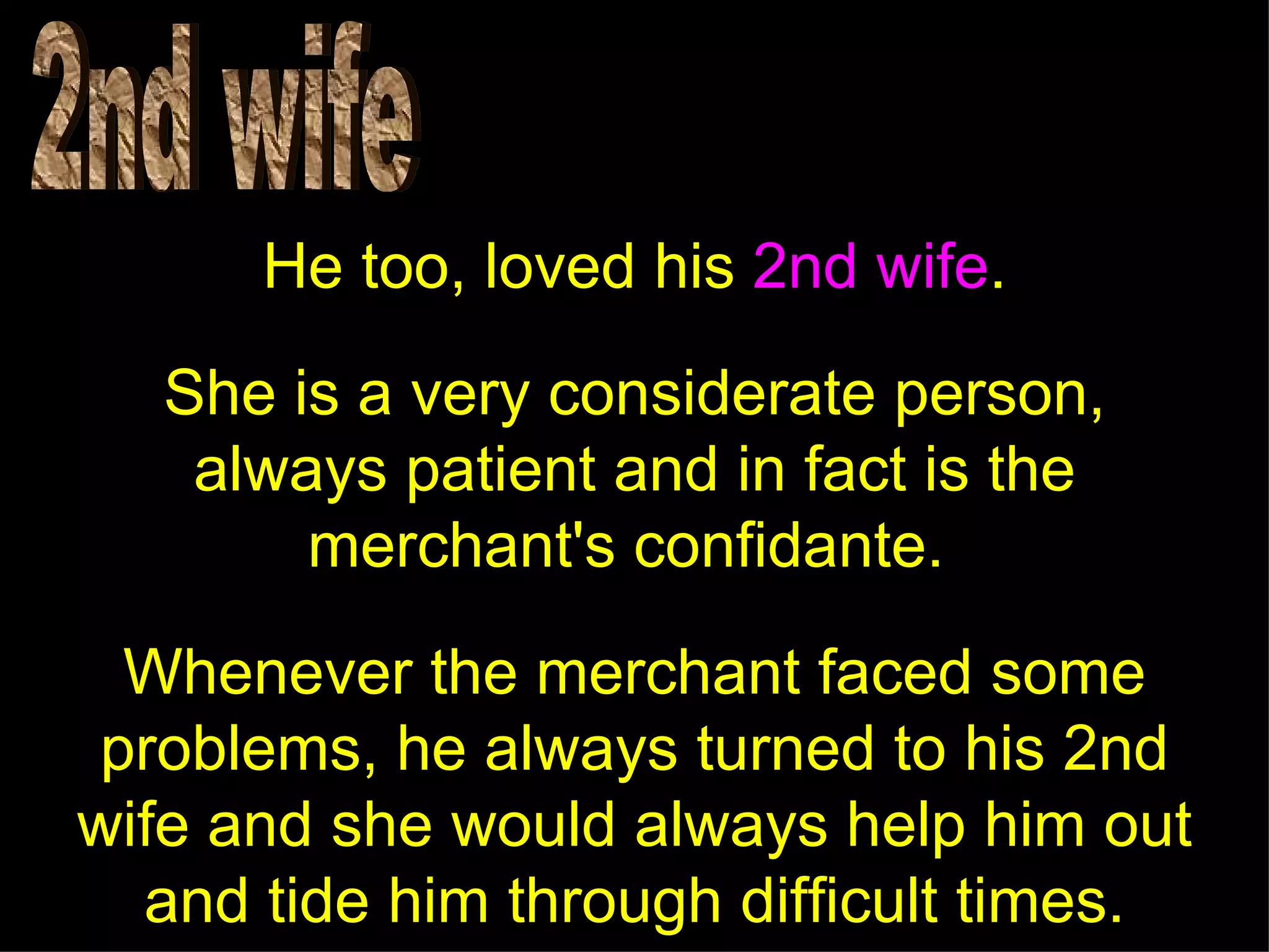 He too, loved his 2nd wife.
   She is a very considerate person,
    always patient and in fact is the
        merchant's confidante.

  Whenever the merchant faced some
 problems, he always turned to his 2nd
wife and she would always help him out
  and tide him through difficult times.
 