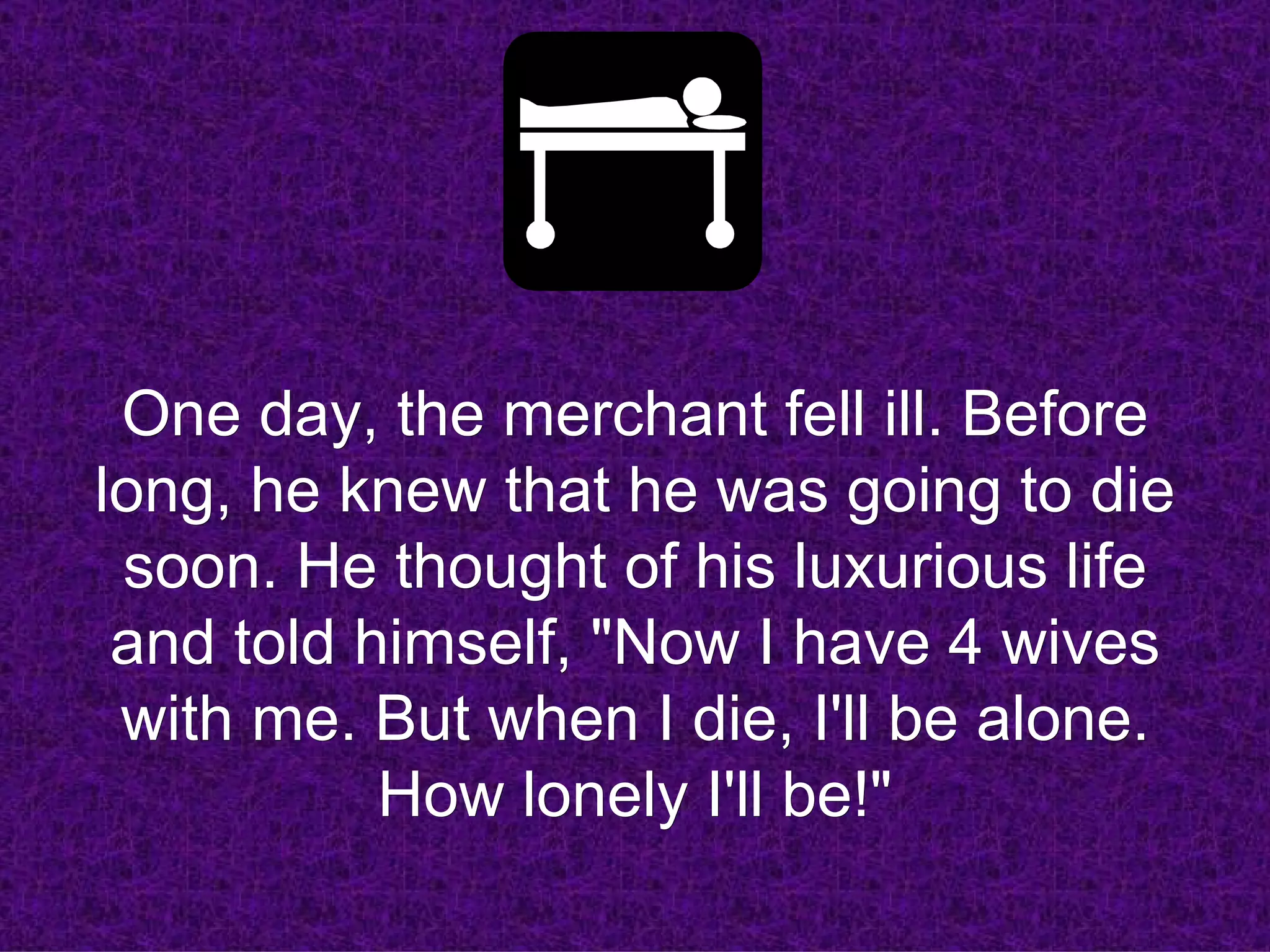 One day, the merchant fell ill. Before
long, he knew that he was going to die
 soon. He thought of his luxurious life
 and told himself, "Now I have 4 wives
 with me. But when I die, I'll be alone.
           How lonely I'll be!"
 