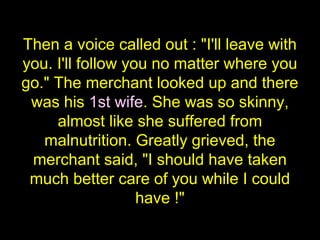 Then a voice called out : "I'll leave with
you. I'll follow you no matter where you
go." The merchant looked up and there
 was his 1st wife. She was so skinny,
     almost like she suffered from
   malnutrition. Greatly grieved, the
 merchant said, "I should have taken
 much better care of you while I could
                   have !"
 