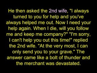He then asked the 2nd wife, "I always
turned to you for help and you've
always helped me out. Now I need your
help again. When I die, will you follow
me and keep me company?" "I'm sorry,
I can't help you out this time!" replied
the 2nd wife. "At the very most, I can
only send you to your grave." The
answer came like a bolt of thunder and
the merchant was devastated.
 