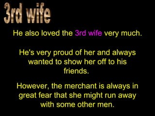 He also loved the 3rd wife very much.
He's very proud of her and always
wanted to show her off to his
friends.
However, the merchant is always in
great fear that she might run away
with some other men.
 