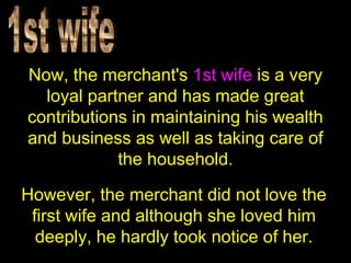 Now, the merchant's 1st wife is a very
loyal partner and has made great
contributions in maintaining his wealth
and business as well as taking care of
the household.
However, the merchant did not love the
first wife and although she loved him
deeply, he hardly took notice of her.
 