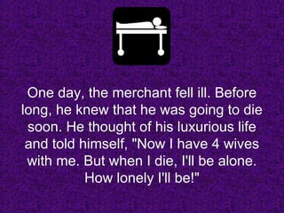 One day, the merchant fell ill. BeforeOne day, the merchant fell ill. Before
long, he knew that he was going to dielong, he knew that he was going to die
soon. He thought of his luxurious lifesoon. He thought of his luxurious life
and told himself, "Now I have 4 wivesand told himself, "Now I have 4 wives
with me. But when I die, I'll be alone.with me. But when I die, I'll be alone.
How lonely I'll be!"How lonely I'll be!"
 