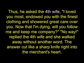 Thus, he asked the 4th wife, "I loved
you most, endowed you with the finest
clothing and showered great care over
you. Now that I'm dying, will you follow
me and keep me company?" "No way!"
replied the 4th wife and she walked
away without another word. The
answer cut like a sharp knife right into
the merchant's heart.
 