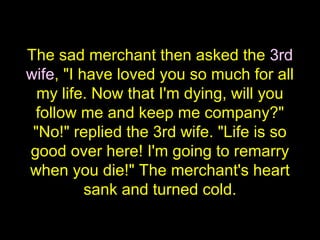 The sad merchant then asked the 3rd
wife, "I have loved you so much for all
my life. Now that I'm dying, will you
follow me and keep me company?"
"No!" replied the 3rd wife. "Life is so
good over here! I'm going to remarry
when you die!" The merchant's heart
sank and turned cold.
 