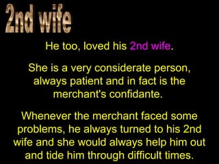 He too, loved his 2nd wife.
She is a very considerate person,
always patient and in fact is the
merchant's confidante.
Whenever the merchant faced some
problems, he always turned to his 2nd
wife and she would always help him out
and tide him through difficult times.
 