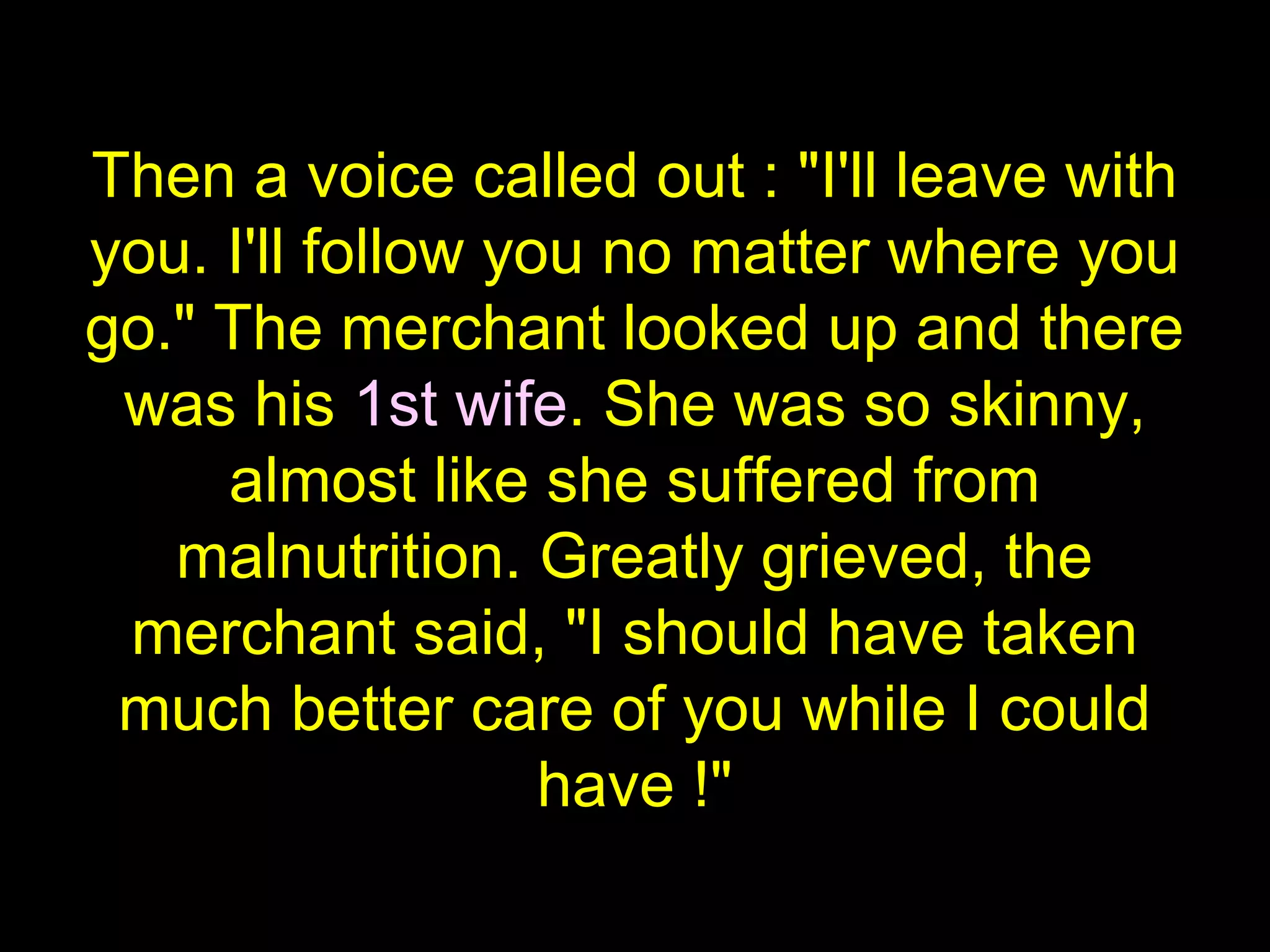 Then a voice called out : "I'll leave with
you. I'll follow you no matter where you
go." The merchant looked up and there
was his 1st wife. She was so skinny,
almost like she suffered from
malnutrition. Greatly grieved, the
merchant said, "I should have taken
much better care of you while I could
have !"
 