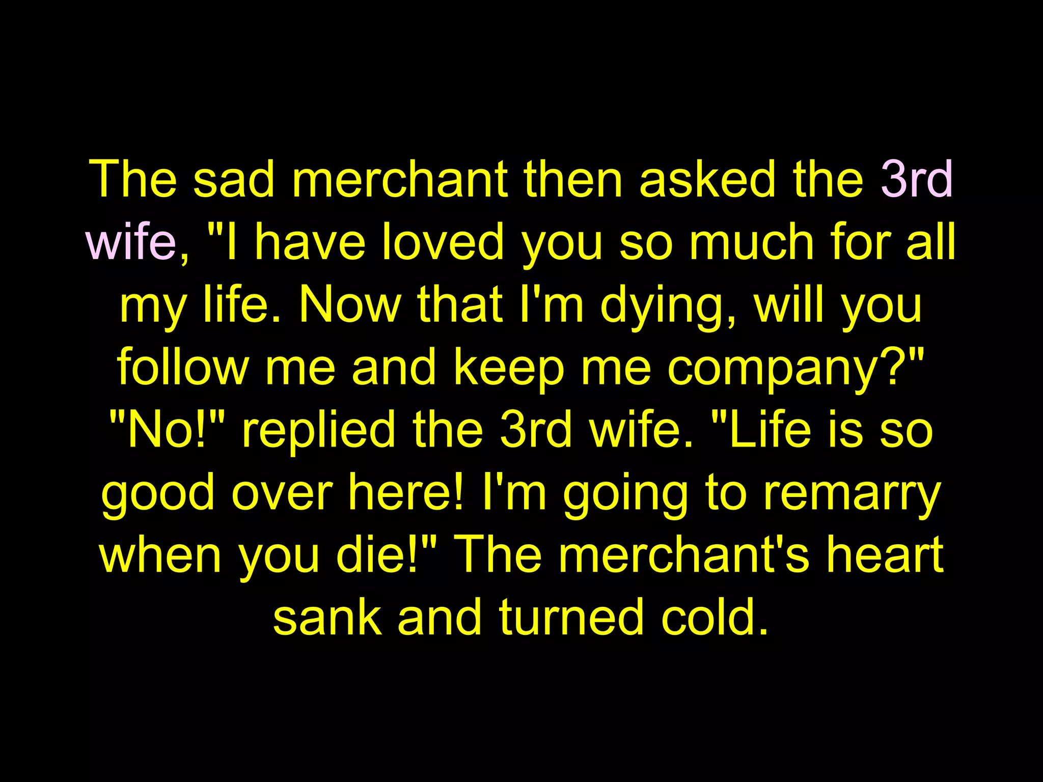 The sad merchant then asked the 3rd
wife, "I have loved you so much for all
my life. Now that I'm dying, will you
follow me and keep me company?"
"No!" replied the 3rd wife. "Life is so
good over here! I'm going to remarry
when you die!" The merchant's heart
sank and turned cold.
 