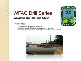 WFAC Drill Series
Waynesboro First Aid Crew
Prepared by:
Christopher Bayonet, EMT-B
Emergency Medical Technician, Waynesboro First Aid Crew
Blood Collections Specialist II / Patient Services, Virginia Blood Services
 