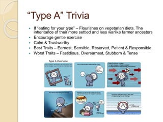 “Type A” Trivia
 If “eating for your type” – Flourishes on vegetarian diets. The
inheritance of their more settled and less warlike farmer ancestors
 Encourage gentle exercise
 Calm & Trustworthy
 Best Traits – Earnest, Sensible, Reserved, Patient & Responsible
 Worst Traits – Fastidious, Overearnest, Stubborn & Tense
 