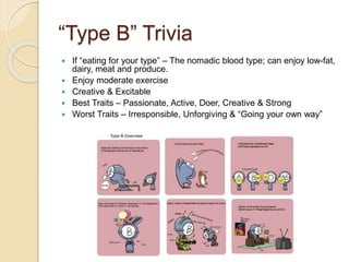 “Type B” Trivia
 If “eating for your type” – The nomadic blood type; can enjoy low-fat,
dairy, meat and produce.
 Enjoy moderate exercise
 Creative & Excitable
 Best Traits – Passionate, Active, Doer, Creative & Strong
 Worst Traits – Irresponsible, Unforgiving & “Going your own way”
 