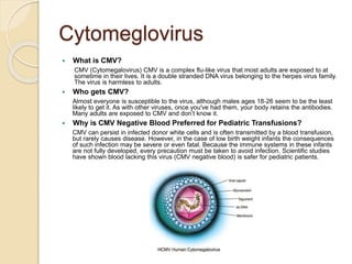 Cytomeglovirus
 What is CMV?
CMV (Cytomegalovirus) CMV is a complex flu-like virus that most adults are exposed to at
sometime in their lives. It is a double stranded DNA virus belonging to the herpes virus family.
The virus is harmless to adults.
 Who gets CMV?
Almost everyone is susceptible to the virus, although males ages 18-26 seem to be the least
likely to get it. As with other viruses, once you've had them, your body retains the antibodies.
Many adults are exposed to CMV and don’t know it.
 Why is CMV Negative Blood Preferred for Pediatric Transfusions?
CMV can persist in infected donor white cells and is often transmitted by a blood transfusion,
but rarely causes disease. However, in the case of low birth weight infants the consequences
of such infection may be severe or even fatal. Because the immune systems in these infants
are not fully developed, every precaution must be taken to avoid infection. Scientific studies
have shown blood lacking this virus (CMV negative blood) is safer for pediatric patients.
 