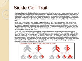 Sickle Cell Trait
Sickle cell trait (or sicklemia) describes a condition in which a person has one abnormal allele of
the hemoglobin beta gene (is heterozygous), but does not display the severe symptoms of sickle
cell disease that occur in a person who has two copies of that allele (is homozygous). Those who
are heterozygous for the sickle cell allele produce both normal and abnormal hemoglobin (the two
alleles are codominant with respect to the actual concentration of hemoglobin in the circulating
cells).
Sickle cell trait prevalence is highest in West Africa (25% of the population). It also has a high
prevalence in South and Central Americans, especially those in Panama. However, it also very
infrequently appears in Mediterranean countries such as Italy, Greece, and Spain, where it most
likely expanded via the selective pressure of malaria, a disease that was endemic to the region. It
has been described in Indians, Middle Easterners (such as Arabs and Iranians), Native American
peoples, North Africans, and Turks.
Sickle cell trait is a hemoglobin genotype AS and is generally regarded as a benign condition.
However, individuals with sickle cell trait may have rare complications. For example, in November
2010, Dr. Jeffery K. Taubenberger of the National Institutes of Health discovered the earliest proof
of Sickle-cell disease while looking for the virus of the 1918 flu during the autopsy of an African-
American soldier. Taubenberger autopsy results show that the soldier suffered a sickle-cell crisis
that contributed to his death even though he had only one copy of the gene. There have been calls
to reclassify sickle cell trait as a disease state, based on its malignant clinical presentations.
Significance may be greater during exercise.
 