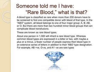 Someone told me I have:
“Rare Blood,” what is that?
A blood type is classified as rare when more than 200 donors have to
be screened to find one compatible donor with blood of that type. In the
"ABO" system, all blood belongs to one of four major group: A, B, AB,
or O. But there are more than two hundred minor blood groups that can
complicate blood transfusions.
These are known as rare blood types.
About one person in 1,000 will inherit a rare blood type. Whereas
common blood types are expressed in a letter or two, with maybe a
plus or a minus, a fewer number of people express their blood type in
an extensive series of letters in addition to their 'ABO' type designation.
For example, AB +ve, O-ve, and A1 -ve are rare types
 