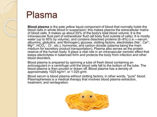 Plasma
Blood plasma is the pale yellow liquid component of blood that normally holds the
blood cells in whole blood in suspension; this makes plasma the extracellular matrix
of blood cells. It makes up about 55% of the body's total blood volume. It is the
intravascular fluid part of extracellular fluid (all body fluid outside of cells). It is mostly
water (up to 95% by volume), and contains dissolved proteins (6–8%) (i.e.—serum
albumins, globulins, and fibrinogen), glucose, clotting factors, electrolytes (Na+, Ca2+,
Mg2+, HCO3
−, Cl−, etc.), hormones, and carbon dioxide (plasma being the main
medium for excretory product transportation). Plasma also serves as the protein
reserve of the human body. It plays a vital role in an intravascular osmotic effect that
keeps electrolytes in balanced form and protects the body from infection and other
blood disorders.
Blood plasma is prepared by spinning a tube of fresh blood containing an
anticoagulant in a centrifuge until the blood cells fall to the bottom of the tube. The
blood plasma is then poured or drawn off. Blood plasma has a density of
approximately 1025 kg/m3, or 1.025 g/ml.
Blood serum is blood plasma without clotting factors; in other words, "pure" blood.
Plasmapheresis is a medical therapy that involves blood plasma extraction,
treatment, and reintegration.
 