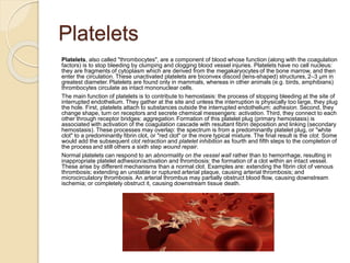 Platelets
Platelets, also called "thrombocytes", are a component of blood whose function (along with the coagulation
factors) is to stop bleeding by clumping and clogging blood vessel injuries. Platelets have no cell nucleus:
they are fragments of cytoplasm which are derived from the megakaryocytes of the bone marrow, and then
enter the circulation. These unactivated platelets are biconvex discoid (lens-shaped) structures, 2–3 µm in
greatest diameter. Platelets are found only in mammals, whereas in other animals (e.g. birds, amphibians)
thrombocytes circulate as intact mononuclear cells.
The main function of platelets is to contribute to hemostasis: the process of stopping bleeding at the site of
interrupted endothelium. They gather at the site and unless the interruption is physically too large, they plug
the hole. First, platelets attach to substances outside the interrupted endothelium: adhesion. Second, they
change shape, turn on receptors and secrete chemical messengers: activation. Third, they connect to each
other through receptor bridges: aggregation. Formation of this platelet plug (primary hemostasis) is
associated with activation of the coagulation cascade with resultant fibrin deposition and linking (secondary
hemostasis). These processes may overlap: the spectrum is from a predominantly platelet plug, or "white
clot" to a predominantly fibrin clot, or "red clot" or the more typical mixture. The final result is the clot. Some
would add the subsequent clot retraction and platelet inhibition as fourth and fifth steps to the completion of
the process and still others a sixth step wound repair.
Normal platelets can respond to an abnormality on the vessel wall rather than to hemorrhage, resulting in
inappropriate platelet adhesion/activation and thrombosis: the formation of a clot within an intact vessel.
These arise by different mechanisms than a normal clot. Examples are: extending the fibrin clot of venous
thrombosis; extending an unstable or ruptured arterial plaque, causing arterial thrombosis; and
microcirculatory thrombosis. An arterial thrombus may partially obstruct blood flow, causing downstream
ischemia; or completely obstruct it, causing downstream tissue death.
 