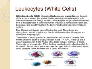 Leukocytes (White Cells)
White blood cells (WBC), also called leukocytes or leucocytes, are the cells
of the immune system that are involved in protecting the body against both
infectious disease and foreign invaders. All leukocytes are produced and derived
from a multipotent cell in the bone marrow known as a hematopoietic stem cell.
Leukocytes are found throughout the body, including the blood and lymphatic
system.
Five different and diverse types of leukocytes exist. These types are
distinguished by their physical and functional characteristics. Monocytes and
neutrophils are phagocytic.
The number of leukocytes in the blood is often an indicator of disease. The
normal white cell count is usually between 4 and 11 × 109/L. In the US this is
usually expressed as 4,000–11,000 white blood cells per microliter of blood.
They make up approximately 1% of the total blood volume in a healthy adult. An
increase in the number of leukocytes over the upper limits is called leukocytosis,
and a decrease below the lower limit is called leukopenia.
 