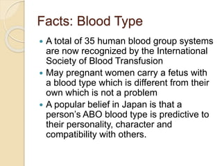 Facts: Blood Type
 A total of 35 human blood group systems
are now recognized by the International
Society of Blood Transfusion
 May pregnant women carry a fetus with
a blood type which is different from their
own which is not a problem
 A popular belief in Japan is that a
person’s ABO blood type is predictive to
their personality, character and
compatibility with others.
 