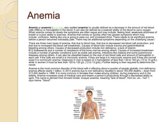 Anemia
Anemia or anaemia (/əˈniːmiə/; also spelled anæmia) is usually defined as a decrease in the amount of red blood
cells (RBCs) or hemoglobin in the blood. It can also be defined as a lowered ability of the blood to carry oxygen.
When anemia comes on slowly the symptoms are often vague and may include: feeling tired, weakness,shortness of
breath or a poor ability to exercise. Anemia that comes on quickly often has greater symptoms which may
include: confusion, feeling like one is going to pass out, and increased thirst. There needs to be significant anemia
before a person becomes noticeably pale. There may be additional symptoms depending on the underlying cause.[
There are three main types of anemia, that due to blood loss, that due to decreased red blood cell production, and
that due to increased red blood cell breakdown. Causes of blood loss include trauma and gastrointestinal
bleeding among others. Causes of decreased production include iron deficiency, a lack of vitamin
B12,thalassemia and a number of neoplasms of the bone marrow among others. Causes of increased breakdown
include a number of genetic conditions such as sickle cell anemia, infections like malaria and some autoimmune
diseases among others. It can also be classified based on the size of red blood cells and amount of hemoglobin in
each cell. If the cells are small it is microcytic anemia, if they are large it is macrocytic anemia and if they are normal
sized it is normocytic anemia. Diagnosis in men is based on a hemoglobin of less than 130 to 140 g/L (13 to 14 g/dL),
while in women it must be less than 120 to 130 g/L (12 to 13 g/dL).Further testing is then required to determine the
cause.
Anemia is the most common disorder of the blood with it affecting about a quarter of people globally. Iron-deficiency
anemia affects nearly 1 billion. In 2013 anemia due to iron deficiency resulted in about 183,000 deaths – down from
213,000 deaths in 1990. It is more common in females than males among children, during pregnancy and in the
elderly. Anemia increases costs of medical care and lowers a person's productivity through a decreased ability to
work. The name is derived from Ancient Greek: ἀναιμία anaimia, meaning "lack of blood", from ἀν- an-, "not" +
αἷμα haima, "blood".
 