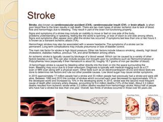 Stroke
Stroke, also known as cerebrovascular accident (CVA), cerebrovascular insult (CVI), or brain attack, is when
poor blood flow to the brain results in cell death. There are two main types of stroke: ischemic due to lack of blood
flow and hemorrhagic due to bleeding. They result in part of the brain not functioning properly.
Signs and symptoms of a stroke may include an inability to move or feel on one side of the body,
problems understanding or speaking, feeling like the world is spinning, or loss of vision to one side among others.
Signs and symptoms often appear soon after the stroke has occurred. If symptoms last less than one or two hours it
is known as a transient ischemic attack (TIA).
Hemorrhagic strokes may also be associated with a severe headache. The symptoms of a stroke can be
permanent. Long term complications may include pneumonia or loss of bladder control.
The main risk factor for stroke is high blood pressure. Other risk factors include tobacco smoking, obesity, high blood
cholesterol, diabetes mellitus, previous TIA, and atrial fibrillation among others.
An ischemic stroke is typically caused by blockage of a blood vessel. Which can be caused by a variety of other
factors besides a clot. This can also include excess iron brought upon by conditions such as Hemochromatosis or
Polycythemia Vera (especially if their Hematocrit is about 50, roughly 16.7 grams of iron per deciliter of blood)
A hemorrhagic stroke is caused by bleeding either directly into the brain or into the space surrounding the
brain. Bleeding may occur due to a brain aneurysm. Diagnosis is typically with medical imaging such as a CT
scan or MRI scan along with a physical exam. Other tests such as an electrocardiogram (ECG) and blood tests are
done to determine risk factors and rule out other possible causes. Low blood sugar may cause similar symptoms.
In 2010 approximately 17 million people had a stroke and 33 million people had previously had a stroke and were still
alive. Between 1990 and 2010 the number of strokes which occurred each year decreased by approximately 10% in
the developed world and increased by 10% in the developing world. In 2013, stroke was the second most frequent
cause of death after coronary artery disease, accounting for 6.4 million deaths (12% of the total). About 3.3 million
deaths resulted from ischemic stroke while 3.2 million deaths resulted from hemorrhagic stroke.About half of people
who have had a stroke live less than one year. Overall, two thirds of strokes occurred in those over 65 years old.
 