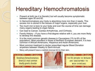 Hereditary Hemochromatosis
 Present at birth (as it is Genetic) but will usually become symptomatic
between ages 50 and 60.
 In Hemochromatosis your body is absorbing more iron than it needs. This
excess iron is stored in the tissues of major organs, especially your liver.
 Too much iron is toxic to your body and over the course of time can damage
many organs leading to organ failure.
 Can lead to Cancer, Cardiac Arrhythmias, and Cirrhosis.
 Family History – If you have a first-degree relative with it, you are more likely
to develop the disease.
 It is the most common genetic disease in Caucasians (1% to 6% of the
population). Most prevalent in those of Northern European descent. It is less
common in African-Americans, Hispanics and Asian-Americans.
 Most common treatment is doctor prescribed regular Blood Donation
anywhere between Weekly to Semi-Annual.
 Many will present have a reddish-bronze tint to their skin.
 