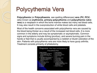 Polycythemia Vera
Polycythemia (or Polycythaemia, see spelling differences) vera (PV, PCV)
(also known as erythremia, primary polycythemia and polycythemia rubra
vera) is a neoplasm in which the bone marrow makes too many red blood cells.
It may also result in the overproduction of white blood cells and platelets.
Most of the health concerns associated with polycythemia vera are caused by
the blood being thicker as a result of the increased red blood cells. It is more
common in the elderly and may be symptomatic or asymptomatic. Common
signs and symptoms include itching (pruritus), and severe burning pain in the
hands or feet that is usually accompanied by a reddish or bluish coloration of the
skin. Patients with polycythemia vera are more likely to have gouty arthritis.
Treatment consists primarily of phlebotomy.
 