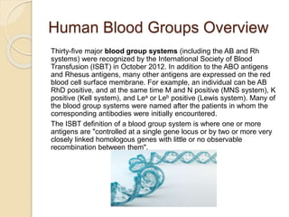 Human Blood Groups Overview
Thirty-five major blood group systems (including the AB and Rh
systems) were recognized by the International Society of Blood
Transfusion (ISBT) in October 2012. In addition to the ABO antigens
and Rhesus antigens, many other antigens are expressed on the red
blood cell surface membrane. For example, an individual can be AB
RhD positive, and at the same time M and N positive (MNS system), K
positive (Kell system), and Lea or Leb positive (Lewis system). Many of
the blood group systems were named after the patients in whom the
corresponding antibodies were initially encountered.
The ISBT definition of a blood group system is where one or more
antigens are "controlled at a single gene locus or by two or more very
closely linked homologous genes with little or no observable
recombination between them".
 