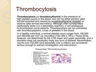 Thrombocytosis
Thrombocytosis (or thrombocythemia) is the presence of
high platelet counts in the blood, and can be either primary (also
termed essential and caused by amyeloproliferative disease) or
reactive (also termed secondary). Although often symptomless
(particularly when it is a secondary reaction), it can predispose
to thrombosisin some patients. Thrombocytosis can be contrasted
with thrombocytopenia, a loss of platelets in the blood.
In a healthy individual, a normal platelet count ranges from 150,000
and 450,000 per mm³ (or microlitre) (150–450 x 109/L). These limits,
however, are determined by the 2.5th lower and upper percentile, and a
deviation does not necessary imply any form of disease. Nevertheless,
counts over 750,000 (and especially over a million) are considered
serious enough to warrant investigation and intervention.
 