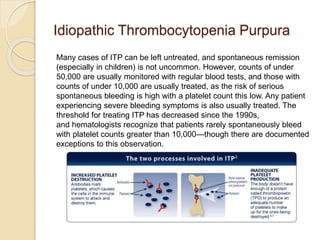 Idiopathic Thrombocytopenia Purpura
Many cases of ITP can be left untreated, and spontaneous remission
(especially in children) is not uncommon. However, counts of under
50,000 are usually monitored with regular blood tests, and those with
counts of under 10,000 are usually treated, as the risk of serious
spontaneous bleeding is high with a platelet count this low. Any patient
experiencing severe bleeding symptoms is also usually treated. The
threshold for treating ITP has decreased since the 1990s,
and hematologists recognize that patients rarely spontaneously bleed
with platelet counts greater than 10,000—though there are documented
exceptions to this observation.
 
