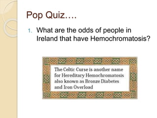 Pop Quiz….
1. What are the odds of people in
Ireland that have Hemochromatosis?
 