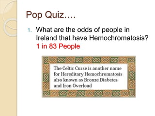 Pop Quiz….
1. What are the odds of people in
Ireland that have Hemochromatosis?
1 in 83 People
 