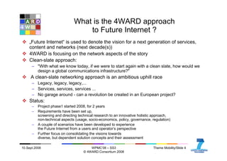 10.Sept.2008 WPMC’08 – SS3
© 4WARD Consortium 2008
Theme Mobility/Slide 4
What is the 4WARD approach
to Future Internet ?
„Future Internet“ is used to denote the vision for a next generation of services,
content and networks (next decade(s))
4WARD is focusing on the network aspects of the story
Clean-slate approach:
– "With what we know today, if we were to start again with a clean slate, how would we
design a global communications infrastructure?"
A clean-slate networking approach is an ambitious uphill race
– Legacy, legacy, legacy,...
– Services, services, services ...
– No garage around - can a revolution be created in an European project?
Status:
– Project phase1 started 2008, for 2 years
– Requirements have been set up,
screening and directing technical research to an innovative holistic approach,
non-technical aspects (usage, socio-economics, policy, governance, regulation)
– A couple of scenarios have been developed to experience
the Future Internet from a users and operator‘s perspective
– Further focus on consolidating the visions towards
diverse, but dependent solution concepts and their assessment
 