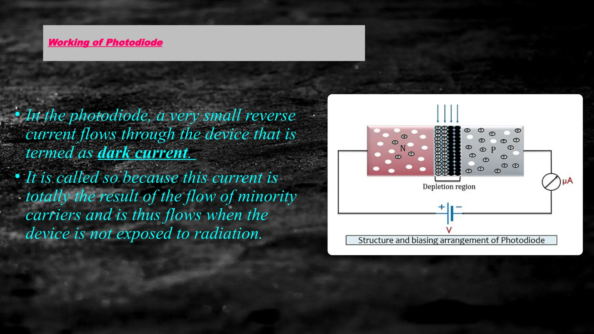 Working of Photodiode
• In the photodiode, a very small reverse
current flows through the device that is
termed as dark current.
• It is called so because this current is
totally the result of the flow of minority
carriers and is thus flows when the
device is not exposed to radiation.
 