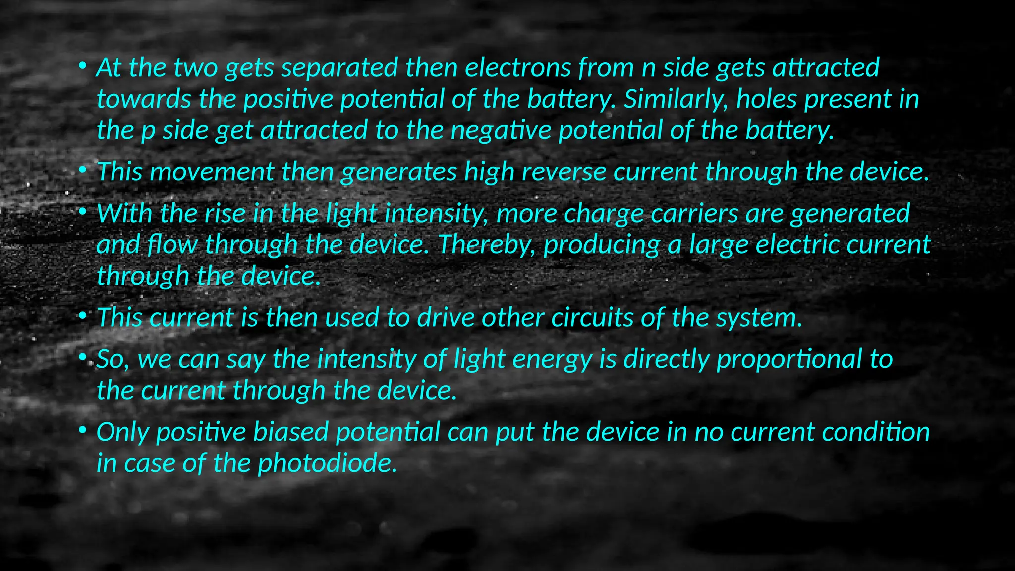 • At the two gets separated then electrons from n side gets attracted
towards the positive potential of the battery. Similarly, holes present in
the p side get attracted to the negative potential of the battery.
• This movement then generates high reverse current through the device.
• With the rise in the light intensity, more charge carriers are generated
and flow through the device. Thereby, producing a large electric current
through the device.
• This current is then used to drive other circuits of the system.
• So, we can say the intensity of light energy is directly proportional to
the current through the device.
• Only positive biased potential can put the device in no current condition
in case of the photodiode.
 