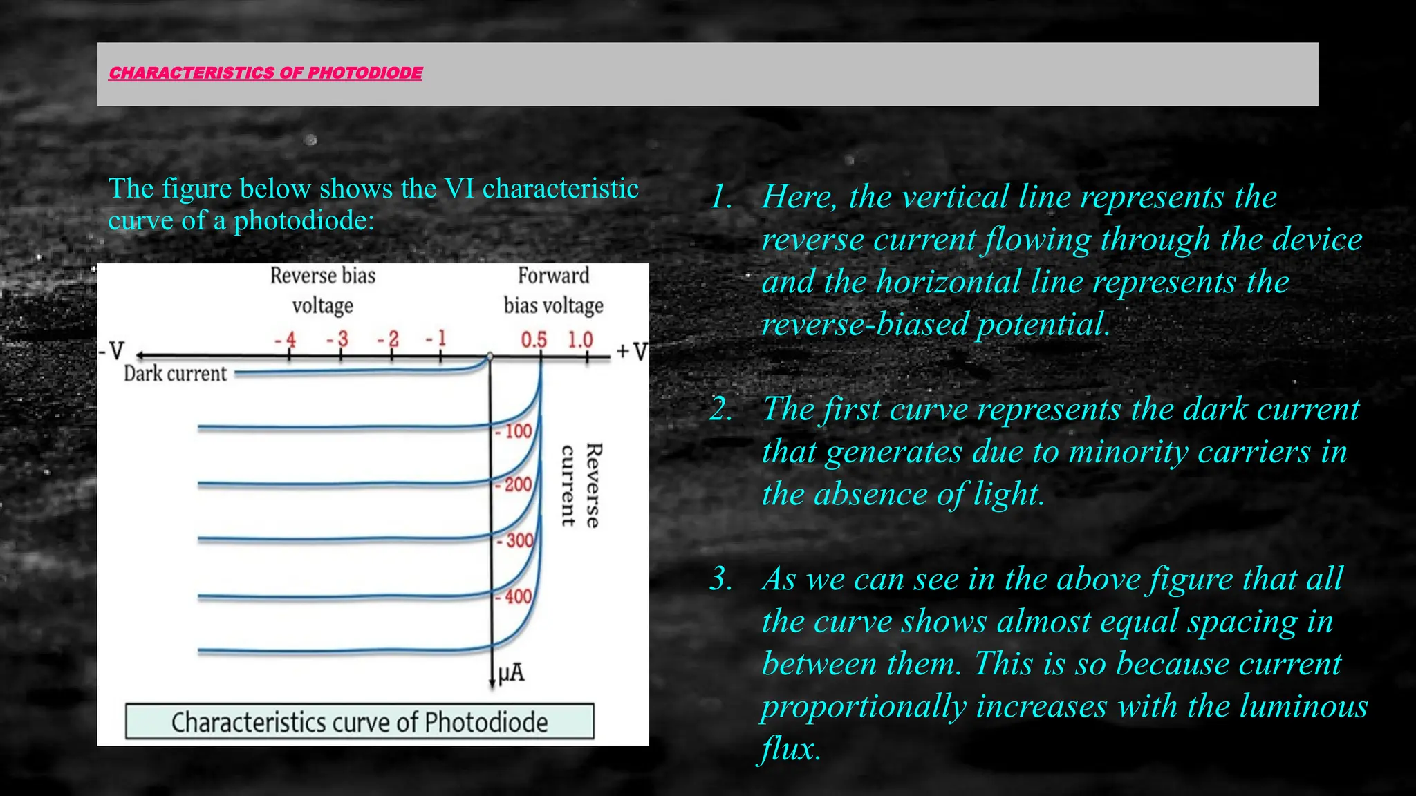CHARACTERISTICS OF PHOTODIODE
The figure below shows the VI characteristic
curve of a photodiode:
1. Here, the vertical line represents the
reverse current flowing through the device
and the horizontal line represents the
reverse-biased potential.
2. The first curve represents the dark current
that generates due to minority carriers in
the absence of light.
3. As we can see in the above figure that all
the curve shows almost equal spacing in
between them. This is so because current
proportionally increases with the luminous
flux.
 