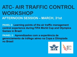 ATC- AIR TRAFFIC CONTROL
WORKSHOP
AFTERNOON SESSION – MARCH, 31st
PANEL 2: Learning points of the air traffic management
control experience during FIFA World Cup and Olympics
Games in Brazil
PAINEL 2: Aprendizados com a experiência de
gerenciamento de tráfego aéreo na Copa e Olímpiada
no Brasil
 