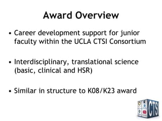 Award Overview
• Career development support for junior
faculty within the UCLA CTSI Consortium
• Interdisciplinary, translational science
(basic, clinical and HSR)
• Similar in structure to K08/K23 award
 