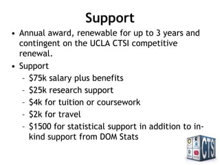 Support
• Annual award, renewable for up to 3 years and
contingent on the UCLA CTSI competitive
renewal.
• Support
– $75k salary plus benefits
– $25k research support
– $4k for tuition or coursework
– $2k for travel
– $1500 for statistical support in addition to in-
kind support from DOM Stats
 