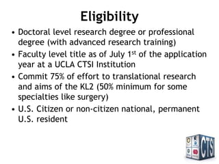 Eligibility
• Doctoral level research degree or professional
degree (with advanced research training)
• Faculty level title as of July 1st
of the application
year at a UCLA CTSI Institution
• Commit 75% of effort to translational research
and aims of the KL2 (50% minimum for some
specialties like surgery)
• U.S. Citizen or non-citizen national, permanent
U.S. resident
 