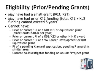 Eligibility (Prior/Pending
Grants)
• May have had a small grant (R03, R21)
• May have had prior K12 funding (total K12 + KL2
funding cannot exceed 5 years).
• Cannot have:
– Prior or current PI of a NIH R01 or equivalent grant
(direct costs>$100k per year)
– Prior or current PI of a K08/K23 or other NIH K award
– Prior or current PI of a VA Career Development or R01
Equivalent grant
– PI of a pending K award application, pending R award in
similar area
– Current co-investigator funding on an R01/Project grant
 