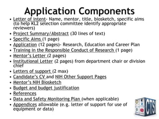 Application Components
• Letter of intent- Name, mentor, title, biosketch, specific aims (to
help KL2 selection committee identify appropriate reviewers)
• Project Summary/Abstract (30 lines of text)
• Specific Aims (1 page)
• Program Plan (12 pages)- Research, Education and Career Plan
• Authentication of Key Biological and/or Chemical Resources (1 page)
• Human Subjects (when applicable)
• Animal Subjects (when applicable)
• Training in the Responsible Conduct of Research (1 page)
• Letters of Support from Mentoring Team (6 pages maximum)
• Institutional Letter of Support (2 pages maximum)
• Mentoring Team NIH Biosketches
• Candidate’s NIH Biosketch and NIH Other Support Pages
• Budget and budget justification
• References
• Data and Safety Monitoring Plan (when applicable)
• Appendices allowable (e.g. letter of support for use of equipment or
data)
 