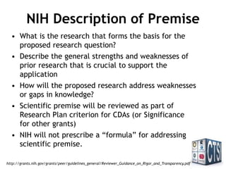NIH Description of Premise
• What is the research that forms the basis for the
proposed research question?
• Describe the general strengths and weaknesses of
prior research that is crucial to support the
application
• How will the proposed research address weaknesses
or gaps in knowledge?
• Scientific premise will be reviewed as part of
Research Plan criterion for CDAs (or Significance for
other grants)
• NIH will not prescribe a “formula” for addressing
scientific premise.
http://grants.nih.gov/grants/peer/guidelines_general/Reviewer_Guidance_on_Rigor_and_Transparency.pdf
 