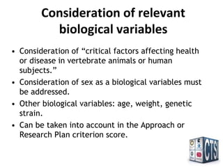 Consideration of relevant
biological variables
• Consideration of “critical factors affecting health
or disease in vertebrate animals or human
subjects.”
• Consideration of sex as a biological variables must
be addressed.
• Other biological variables: age, weight, genetic
strain.
• Can be taken into account in the Approach or
Research Plan criterion score.
 