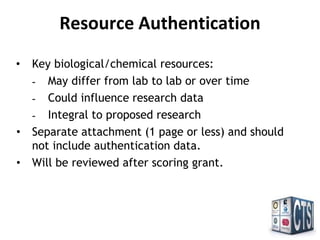 Resource Authentication
• Key biological/chemical resources:
- May differ from lab to lab or over time
- Could influence research data
- Integral to proposed research
• Separate attachment (1 page or less) and should
not include authentication data.
• Will be reviewed after scoring grant.
 
