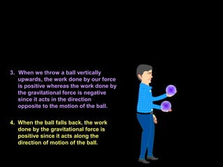 3. When we throw a ball vertically
upwards, the work done by our force
is positive whereas the work done by
the gravitational force is negative
since it acts in the direction
opposite to the motion of the ball.
4. When the ball falls back, the work
done by the gravitational force is
positive since it acts along the
direction of motion of the ball.
 